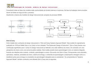 Modelagem de Conteúdo: modelos de design instrucional
3
Conectando todas as fases dos modelos estão oportunidades de revisão externas e recíprocas. Na fase de Avaliação interna revisões
devem ser feitas ao longo de todo o processo.
Atualmente a maioria dos modelos de design instrucional são variações do processo ADDIE.
Dick & Carey
Outro modelo bem conhecido de design instrucional é o “Dick and Carey Systems Approach Model”. Este modelo foi originalmente
publicado em 1978 por Walter Dick e Lou Carey no livro intitulado “The Systematic Design of Instruction”. Dick e Carey fizeram uma
contribuição significativa para o campo do design instrucional ao defender uma visão sistêmica do ensino, em contraste com uma
perspectiva de ensino como uma soma de partes isoladas. Este modelo propõe ensino-aprendizagem como um sistema integrado,
focando nas relações entre contexto, conteúdo, aprendizagem e ensino. De acordo com Dick e Carey “Componentes como educador,
aprendizes, materiais, atividades de ensino, sistema de entrega, e ambientes de aprendizagem e desempenho interagem entre si e
trabalham juntos para conseguir os resultados de aprendizagem desejados para os estudantes.” Os componentes do “Systems
Approach Model”, também conhecido como Modelo Dick e Carey são os seguintes:
Avaliação
Análise
Desenvolvimento
Revisão
Revisão
Revisão
Revisão
Desenho
Implementação
 