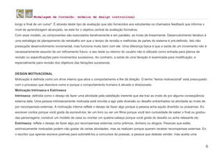 Modelagem de Conteúdo: modelos de design instrucional
6
longo e final de um curso". É através deste tipo de avaliação que são fornecidos aos estudantes os chamados feedback que informa o
nível de aprendizagem alcançado, se este for o objetivo central da avaliação formativa;
Com esse modelo, os componentes são executados iterativamente e em paralelo, ao invés de linearmente. Desenvolvimento iterativo é
uma estratégia de planejamento de retrabalho em que o tempo de revisão e melhorias de partes do sistema é pré-definido. Isto não
pressupõe desenvolvimento incremental, mas funciona muito bem com ele. Uma diferença típica é que a saída de um incremento não é
necessariamente assunto de um refinamento futuro, e seu teste ou retorno do usuário não é utilizado como entrada para planos de
revisão ou especificações para incrementos sucessivos. Ao contrario, a saída de uma iteração é examinada para modificação, e
especialmente para revisão dos objetivos das iterações sucessivas.
DESIGN MOTIVACIONAL
Motivação é definida como um drive interno que ativa o comportamento e lhe dá direção. O termo “teoria motivacional” está preocupado
com o processo que descreve como e porque o comportamento humano é ativado e direcionado.
Motivação Intrínseca e Extrínseca
Intrínseca: definida como o desejo de fazer uma atividade pela satisfação inerente que ela traz ao invés de por alguma conseqüência
externa dela. Uma pessoa intrinsecamente motivada está movida a agir pela diversão ou desafio entranhados na atividade ao invés de
por recompensas externas. A motivação interna reflete o desejo de fazer algo porque a pessoa acha aquilo divertido ou prazeroso. Ex:
escrever contos porque você gosta de escrevê-los; ler um livro ou ver um filme porque você tem curiosidade de saber o final ou gostou
das personagens; construir um modelo de casa ou montar um quebra-cabeça porque você gosta do desafio ou acha relaxante etc.
Extrínseca: reflete o desejo de fazer algo por recompensas externas como prêmios, dinheiro ou elogios. Pessoas que estão
extrinsicamente motivadas podem não gostar de certas atividades, mas as realizam porque querem receber recompensas externas. Ex:
o escritor que apenas escreve poemas para submetê-los a concursos de poesias; a pessoa que detesta vender, mas aceita uma
 