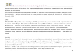 Modelagem de Conteúdo: modelos de design instrucional
7
posição de vendas porque ela quer ganhar mais; uma pessoa que escolhe se formar em uma área em busca de mais salário e prestígio
em vez de seu gosto pessoal.
John Keller tem devotado sua carreira a pesquisar a motivação em sistemas de ensino-aprendizagem. O trabalho dele trouxe grandes
contribuições para o campo do design instrucional. Ele criou um processo de solução de problemas nessa área que ele denominou de
Motivação ARCS.
ARCS
O Modelo ARCS de Design Motivacional foi criado por John Keller quando ele estava pesquisando maneiras de proporcionar motivação
ao processo de aprendizagem. O modelo é baseado na teoria de valor-expectativa de Tolman e Lewin, o qual presume que pessoas
ficam motivadas a aprender se houver um valor no conhecimento apresentado (ex: satisfaz a necessidades pessoais) e se há uma
expectativa razoável de sucesso. O modelo consiste de quatro áreas principais: Atenção, Relevância, Confiança, e Satisfação.
Atenção e relevância são essenciais para o aprendizado, segundo a teoria motivacional de John Keller. Os dois primeiros componentes
chaves para motivar aprendizes, atenção e relevância, podem ser considerados a espinha dorsal da teoria ARCS, a base para os dois
últimos.
Atenção
A atenção mencionada na teoria se refere ao interesse demonstrado pelos aprendizes sobre os conceitos/ideias sendo ensinados. Este
componente se divide em três categorias: despertar percepção, usando surpresas ou situações incertas; despertar
questionamentos, oferecendo questões desafiadoras e/ou problemas para responder/resolver; e variabilidade, usando uma variedade
de recursos e métodos de ensino.
Conseguir a atenção é parte mais importante do modelo porque inicia a motivação dos aprendizes. Uma vez que os aprendizes estão
interessados no tópico, eles estão dispostos a investir seu tempo, prestar atenção e descobrir mais.
 