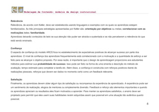 Modelagem de Conteúdo: modelos de design instrucional
8
Relevância
Relevância, de acordo com Keller, deve ser estabelecida usando linguagens e exemplos com os quais os aprendizes estejam
familiarizados. As três principais estratégias apresentadas por Keller são: orientação por objetivos ou metas; correlacionar com as
motivações deles; familiaridade.
Aprendizes deixarão conteúdos de lado se sua atenção não puder ser atraída e sustentada e se não perceberem a relevância do que
está sendo ensinado.
Confiança
O aspecto de confiança do modelo ARCS foca no estabelecimento de expectativas positivas de alcançar sucesso por parte dos
aprendizes. O nível de confiança dos aprendizes frequentemente está correlacionado com a motivação e a quantidade de esforço a ser
feito para se alcançar o objetivo proposto. Por essa razão, é importante que o design de aprendizagem proporcione aos estudantes
métodos para estimar sua probabilidade de sucesso. Isso pode ser feito na forma de uma ementa e descrição do método de
avaliação, tempo estimado para completar a tarefa etc. Além disso, a confiança é construída com reforços positivos diante de
realizações pessoais, reforços que devem ser dados no momento certo como um feedback relevante.
Satisfação
Finalmente, os aprendizes devem obter algum tipo de satisfação ou recompensa da experiência de aprendizado. A experiência pode ser
um sentimento de realização, elogios de mentores ou simplesmente diversão. Feedback e reforço são elementos importantes e quando
os aprendizes apreciam os resultados eles ficam motivados a aprender. Para manter os aprendizes satisfeitos, o ensino deve ser
projetado para permitir que eles usem suas habilidades recém adquiridas assim que possível em uma situação tão autêntica quanto
possível.
 