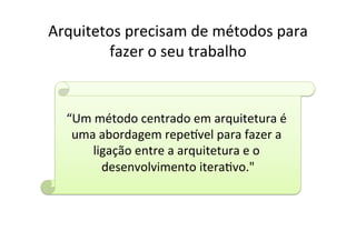 Arquitetos	
  precisam	
  de	
  métodos	
  para	
  
        fazer	
  o	
  seu	
  trabalho	
  


   “Um	
  método	
  centrado	
  em	
  arquitetura	
  é	
  
    uma	
  abordagem	
  repexvel	
  para	
  fazer	
  a	
  
        ligação	
  entre	
  a	
  arquitetura	
  e	
  o	
  
           desenvolvimento	
  iteraOvo."            	
  
 