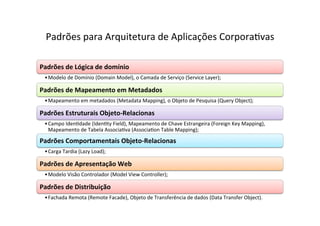 Padrões	
  para	
  Arquitetura	
  de	
  Aplicações	
  CorporaOvas	
  

Padrões	
  de	
  Lógica	
  de	
  domínio	
  
  • Modelo	
  de	
  Domínio	
  (Domain	
  Model),	
  o	
  Camada	
  de	
  Serviço	
  (Service	
  Layer);	
  

Padrões	
  de	
  Mapeamento	
  em	
  Metadados	
  
  • Mapeamento	
  em	
  metadados	
  (Metadata	
  Mapping),	
  o	
  Objeto	
  de	
  Pesquisa	
  (Query	
  Object);	
  

Padrões	
  Estruturais	
  Objeto-­‐Relacionas	
  
  • Campo	
  IdenOdade	
  (IdenOty	
  Field),	
  Mapeamento	
  de	
  Chave	
  Estrangeira	
  (Foreign	
  Key	
  Mapping),	
  
    Mapeamento	
  de	
  Tabela	
  AssociaOva	
  (AssociaOon	
  Table	
  Mapping);	
  

Padrões	
  Comportamentais	
  Objeto-­‐Relacionas	
  
  • Carga	
  Tardia	
  (Lazy	
  Load);	
  

Padrões	
  de	
  Apresentação	
  Web	
  
  • Modelo	
  Visão	
  Controlador	
  (Model	
  View	
  Controller);	
  

Padrões	
  de	
  Distribuição	
  
  • Fachada	
  Remota	
  (Remote	
  Facade),	
  Objeto	
  de	
  Transferência	
  de	
  dados	
  (Data	
  Transfer	
  Object).	
  	
  
 