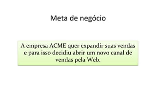 Meta	
  de	
  negócio	
  


A	
  empresa	
  ACME	
  quer	
  expandir	
  suas	
  vendas	
  
 e	
  para	
  isso	
  decidiu	
  abrir	
  um	
  novo	
  canal	
  de	
  
                       vendas	
  pela	
  Web.	
  
 