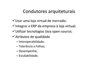 Condutores	
  arquiteturais	
  
ü Usar	
  uma	
  loja	
  virtual	
  de	
  mercado;	
  
ü Integrar	
  o	
  ERP	
  da	
  empresa	
  à	
  loja	
  virtual;	
  
ü UOlizar	
  tecnologias	
  Java	
  open-­‐source;	
  
ü Atributos	
  de	
  qualidade	
  
    –  Interoperabilidade;	
  
    –  Tolerância	
  a	
  Falhas;	
  
    –  Desempenho;	
  
    –  Escalabilidade.	
  
 