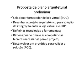 Proposta	
  de	
  plano	
  arquitetural	
  
                     preliminar	
  
ü Selecionar	
  fornecedor	
  de	
  loja	
  virtual	
  (POC);	
  
ü Desenhar	
  a	
  projeto	
  arquitetônico	
  para	
  solução	
  
   de	
  integração	
  entre	
  a	
  loja	
  virtual	
  e	
  o	
  ERP;	
  	
  
ü Deﬁnir	
  as	
  tecnologias	
  e	
  ferramentas;	
  
ü Dimensionar	
  o	
  Ome	
  e	
  as	
  competências	
  
   técnicas	
  necessárias	
  para	
  o	
  projeto;	
  
ü Desenvolver	
  um	
  protóOpo	
  para	
  validar	
  a	
  
   solução	
  (POC).	
  
 