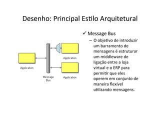Desenho:	
  Principal	
  EsOlo	
  Arquitetural	
  
                         ü Message	
  Bus	
  
                             –  O	
  objeOvo	
  de	
  introduzir	
  
                                um	
  barramento	
  de	
  
                                mensagens	
  é	
  estruturar	
  
                                um	
  middleware	
  de	
  
                                ligação	
  entre	
  a	
  loja	
  
                                virtual	
  e	
  o	
  ERP	
  para	
  
                                permiOr	
  que	
  eles	
  
                                operem	
  em	
  conjunto	
  de	
  
                                maneira	
  ﬂexível	
  
                                uOlizando	
  mensagens.	
  
 