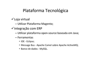 Plataforma	
  Tecnológica	
  	
  
ü Loja	
  virtual	
  	
  
     –  UOlizar	
  Plataforma	
  Magento;	
  
ü Integração	
  com	
  ERP	
  	
  
     –  UOlizar	
  plataforma	
  open-­‐source	
  baseada	
  em	
  Java;	
  
     –  Ferramentas	
  	
  
          •  IDE	
  -­‐	
  Eclipse;	
  	
  
          •  Message	
  Bus	
  -­‐	
  Apache	
  Camel	
  sobre	
  Apache	
  AcOveMQ;	
  
          •  Banco	
  de	
  dados	
  -­‐	
  MySQL.	
  
 