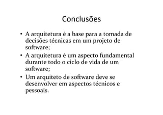 Conclusões	
  
•  A	
  arquitetura	
  é	
  a	
  base	
  para	
  a	
  tomada	
  de	
  
   decisões	
  técnicas	
  em	
  um	
  projeto	
  de	
  
   software;	
  
•  A	
  arquitetura	
  é	
  um	
  aspecto	
  fundamental	
  
   durante	
  todo	
  o	
  ciclo	
  de	
  vida	
  de	
  um	
  
   software;	
  
•  Um	
  arquiteto	
  de	
  software	
  deve	
  se	
  
   desenvolver	
  em	
  aspectos	
  técnicos	
  e	
  
   pessoais.	
  
 
