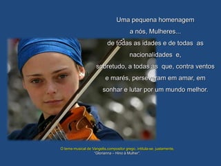 Uma pequena homenagem
                                          a nós, Mulheres...
                            de todas as idades e de todas as
                                         nacionalidades e,
                     sobretudo, a todas as que, contra ventos
                           e marés, perseveram em amar, em
                         sonhar e lutar por um mundo melhor.




O tema musical de Vangelis,compositor grego, intitula-se, justamente,
                   “Glorianna – Hino à Mulher”.
 