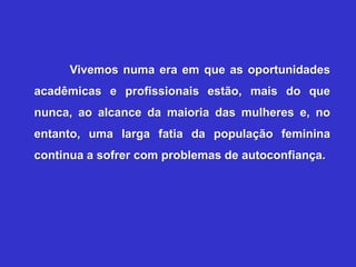 Vivemos numa era em que as oportunidades
acadêmicas e profissionais estão, mais do que
nunca, ao alcance da maioria das mulheres e, no
entanto, uma larga fatia da população feminina
continua a sofrer com problemas de autoconfiança.
 