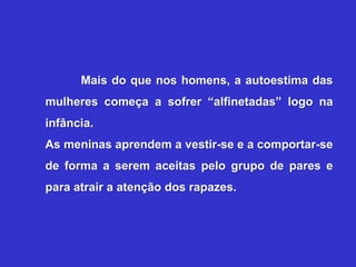 Mais do que nos homens, a autoestima das
mulheres começa a sofrer “alfinetadas” logo na
infância.
As meninas aprendem a vestir-se e a comportar-se
de forma a serem aceitas pelo grupo de pares e
para atrair a atenção dos rapazes.
 
