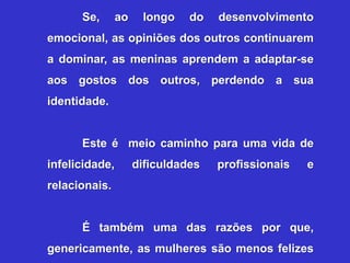 Se,       ao    longo    do   desenvolvimento
emocional, as opiniões dos outros continuarem
a dominar, as meninas aprendem a adaptar-se
aos gostos dos outros, perdendo a sua
identidade.


      Este é meio caminho para uma vida de
infelicidade,        dificuldades   profissionais   e
relacionais.


      É também uma das razões por que,
genericamente, as mulheres são menos felizes
 