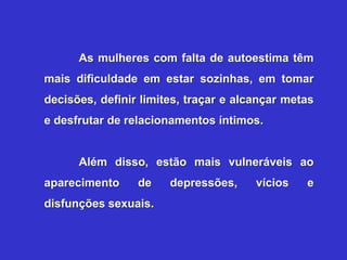 As mulheres com falta de autoestima têm
mais dificuldade em estar sozinhas, em tomar
decisões, definir limites, traçar e alcançar metas
e desfrutar de relacionamentos íntimos.


      Além disso, estão mais vulneráveis ao
aparecimento     de    depressões,     vícios   e
disfunções sexuais.
 