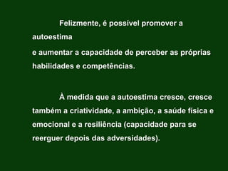 Felizmente, é possível promover a
autoestima

e aumentar a capacidade de perceber as próprias
habilidades e competências.



       À medida que a autoestima cresce, cresce
também a criatividade, a ambição, a saúde física e
emocional e a resiliência (capacidade para se
reerguer depois das adversidades).
 