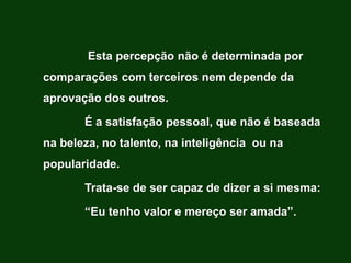 Esta percepção não é determinada por
comparações com terceiros nem depende da
aprovação dos outros.

       É a satisfação pessoal, que não é baseada
na beleza, no talento, na inteligência ou na
popularidade.

       Trata-se de ser capaz de dizer a si mesma:

       “Eu tenho valor e mereço ser amada”.
 