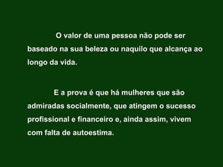 O valor de uma pessoa não pode ser
baseado na sua beleza ou naquilo que alcança ao
longo da vida.



       E a prova é que há mulheres que são
admiradas socialmente, que atingem o sucesso
profissional e financeiro e, ainda assim, vivem
com falta de autoestima.
 