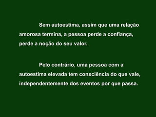 Sem autoestima, assim que uma relação
amorosa termina, a pessoa perde a confiança,
perde a noção do seu valor.



       Pelo contrário, uma pessoa com a
autoestima elevada tem consciência do que vale,
independentemente dos eventos por que passa.
 