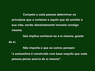 Compete a cada pessoa determinar os
  princípios que a norteiam e aquilo que dá sentido à
  sua vida, sendo absolutamente honesta consigo
  mesma.

           Isto implica conhecer-se a si mesma, gostar

de si.

           Não importa o que os outros pensam:

 “a autoestima é construída com base naquilo que cada
  pessoa pensa acerca de si mesma”.
 