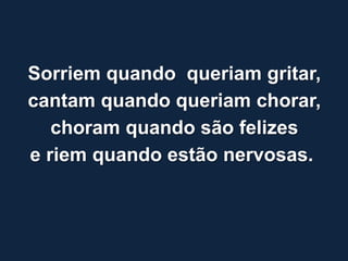 Sorriem quando queriam gritar,
cantam quando queriam chorar,
   choram quando são felizes
e riem quando estão nervosas.
 