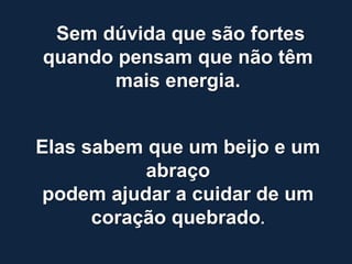 Sem dúvida que são fortes
quando pensam que não têm
      mais energia.


Elas sabem que um beijo e um
           abraço
 podem ajudar a cuidar de um
      coração quebrado.
 