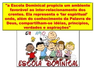 "a Escola Dominical propicia um ambiente
favorável ao inter-relacionamento dos
crentes. Ela representa o ‘lar espiritual’
onde, além do conhecimento da Palavra de
Deus, compartilham-se idéias, princípios,
verdades e aspirações"
 