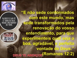 “E não sede conformados
com este mundo, mas
sede transformados pela
renovação do vosso
entendimento, para que
experimenteis qual seja a
boa, agradável, e perfeita
vontade de Deus.”
(Romanos 12:2)
 