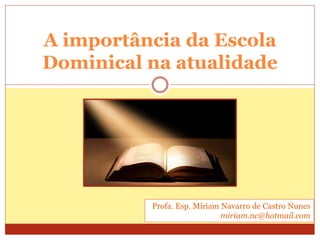 A importância da Escola
Dominical na atualidade
Profa. Esp. Míriam Navarro de Castro Nunes
miriam.nc@hotmail.com
 
