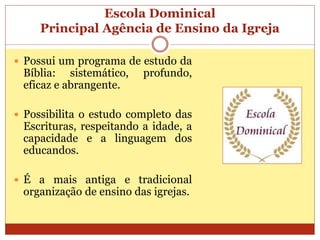 Escola Dominical
Principal Agência de Ensino da Igreja
 Possui um programa de estudo da
Bíblia: sistemático, profundo,
eficaz e abrangente.
 Possibilita o estudo completo das
Escrituras, respeitando a idade, a
capacidade e a linguagem dos
educandos.
 É a mais antiga e tradicional
organização de ensino das igrejas.
 