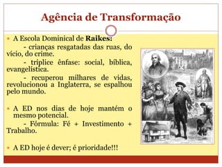 Agência de Transformação
 A Escola Dominical de Raikes:
- crianças resgatadas das ruas, do
vício, do crime.
- tríplice ênfase: social, bíblica,
evangelística.
- recuperou milhares de vidas,
revolucionou a Inglaterra, se espalhou
pelo mundo.
 A ED nos dias de hoje mantém o
mesmo potencial.
- Fórmula: Fé + Investimento +
Trabalho.
 A ED hoje é dever; é prioridade!!!
 