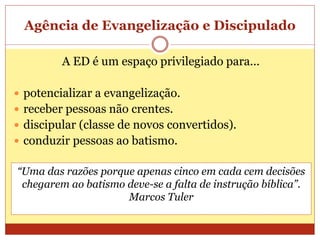 Agência de Evangelização e Discipulado
A ED é um espaço privilegiado para...
 potencializar a evangelização.
 receber pessoas não crentes.
 discipular (classe de novos convertidos).
 conduzir pessoas ao batismo.
“Uma das razões porque apenas cinco em cada cem decisões
chegarem ao batismo deve-se a falta de instrução bíblica”.
Marcos Tuler
 