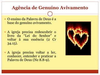Agência de Genuíno Avivamento
 O ensino da Palavra de Deus é a
base do genuíno avivamento.
 A igreja precisa redescobrir o
livro da “Lei do Senhor” e
voltar à sua essência (2 Cr
34.15).
 A igreja precisa voltar a ler,
conhecer, entender e praticar a
Palavra de Deus (Ne 8.8-9).
 