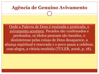 Agência de Genuíno Avivamento
Onde a Palavra de Deus é ensinada e praticada, o
avivamento acontece. Pecados são confessados e
perdoados, os ídolos pessoais são banidos, o
desinteresse pelas coisas de Deus desaparece, a
aliança espiritual é renovada e o povo passa a celebrar,
com alegra, a vitória recebida (TULER, 2006, p. 18).
 