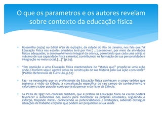 O que os parametros e os autores revelam
    sobre contexto da educação física


   Rosamilha (1979) no Edital nº20 de 04/04/61, da cidade do Rio de Janeiro, nos fala que “A
    Educação Física nas escolas primárias terá por fim [ ...] promover, por meio de atividades
    físicas adequadas, o desenvolvimento integral da criança, permitindo que cada uma atinja o
    máximo de sua capacidade física e mental, contribuindo na formação de sua personalidade e
    integração no meio social, [...]” (p.74).

   “Em oposição a uma Educação Física mantenedora do “status quo” propõe-se uma ação
    onde o homem seja o agente ativo da construção de sua história pela sua ação consciente”
    (Padrão Referencial de Currículo, p.67)

   Faz - se necessário que os profissionais de Educação Física conheçam o corpo teórico que
    sustenta a visão da Ciência, a conceituação específica do seu campo de conhecimento e
    valorizem o saber popular como parte do pensar e do fazer da Ciência.

   os PCNs de 1997 nos colocam também, que a prática da Educação física na escola poderá
    favorecer a autonomia dos alunos para monitorar as próprias atividades, regulando o
    esforço, traçando metas, conhecendo as potencialidades e limitações, sabendo distinguir
    situações de trabalho corporal que podem ser prejudiciais a sua saúde
 
