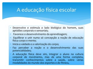 A educação física escolar


 Desenvolve e estimula o lado biológico do homem, suas
  aptidões corporais e sensoriais;
 Favorece o desenvolvimento da aprendizagem;
 Equilibrar e unir numa só concepção a noção de educação
  física corpo e mente;
 Inicia a vaidade e a valorização do corpo;
 Faz perceber a noção e o desenvolvimento das suas
  potencialidades;
 A educação física deve sim, integrar o aluno na cultura
  corporal de movimento, mas de uma forma completa,
  transmitir conhecimentos sobre a saúde, sobre várias
  modalidades do mundo dos esportes e do fitness,
 