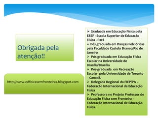  Graduada em Educação Física pela
                                                ESEF - Escola Superior de Educação
                                                Física - Pará
                                                 Pós graduada em Danças Folclóricas
      Obrigada pela                             pela Faculdade Castelo Branco/Rio de
                                                Janeiro
      atenção!!                                  Pós-graduada em Educação Física
                                                Escolar na Universidade de
                                                Brasília/Brasília
                                                 Pós-graduada em Recreação
                                                Escolar pela Universidade de Toronto
                                                – Canadá.
http://www.edfisicasemfronteiras.blogspot.com    Delegada Regional da FIEP/PA –
                                                Federação Internacional de Educação
                                                Física
                                                 Professora no Projeto Professor de
                                                Educação Física sem Fronteira –
                                                Federação Internacional de Educação
                                                Física.
 
