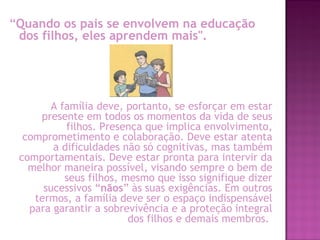 “Quando os pais se envolvem na educação
dos filhos, eles aprendem mais".
A família deve, portanto, se esforçar em estar
presente em todos os momentos da vida de seus
filhos. Presença que implica envolvimento,
comprometimento e colaboração. Deve estar atenta
a dificuldades não só cognitivas, mas também
comportamentais. Deve estar pronta para intervir da
melhor maneira possível, visando sempre o bem de
seus filhos, mesmo que isso signifique dizer
sucessivos “nãos” às suas exigências. Em outros
termos, a família deve ser o espaço indispensável
para garantir a sobrevivência e a proteção integral
dos filhos e demais membros.
 