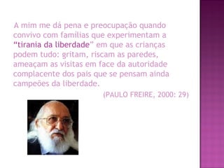 A mim me dá pena e preocupação quando
convivo com famílias que experimentam a
“tirania da liberdade” em que as crianças
podem tudo: gritam, riscam as paredes,
ameaçam as visitas em face da autoridade
complacente dos pais que se pensam ainda
campeões da liberdade.
(PAULO FREIRE, 2000: 29)
 