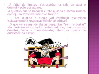 
A falta de limites, desrespeito na sala de aula e
desmotivação dos alunos;
A questão que se impõem é: até quando a escola sozinha
conseguirá levar adiante essa tarefa?
Até quando a escola vai continuar assumindo
isoladamente a responsabilidade de educar?
O que vem surgindo destas perguntas “sem respostas”
são professores cansados, estressados e, muitas vezes,
doentes física e mentalmente; além da queda na
qualidade do ensino.
 