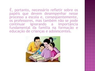 É, portanto, necessário refletir sobre os
papéis que devem desempenhar nesse
processo a escola e, conseqüentemente,
os professores, mas também não se pode
continuar ignorando a importância
fundamental da família na formação e
educação de crianças e adolescentes.
 