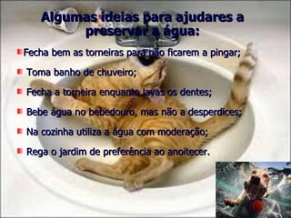 Algumas ideias para ajudares a
        preservar a água:
Fecha bem as torneiras para não ficarem a pingar;

Toma banho de chuveiro;

Fecha a torneira enquanto lavas os dentes;

Bebe água no bebedouro, mas não a desperdices;

Na cozinha utiliza a água com moderação;

Rega o jardim de preferência ao anoitecer.
 