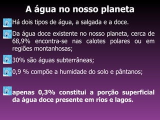 A água no nosso planeta
Há dois tipos de água, a salgada e a doce.
Da água doce existente no nosso planeta, cerca de
68,9% encontra-se nas calotes polares ou em
regiões montanhosas;
30% são águas subterrâneas;
0,9 % compõe a humidade do solo e pântanos;


apenas 0,3% constitui a porção superficial
da água doce presente em rios e lagos.
 