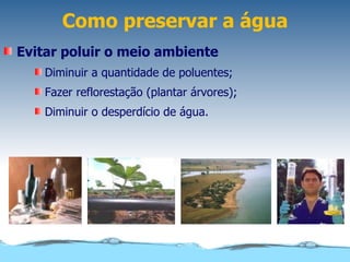 Como preservar a água
Evitar poluir o meio ambiente
    Diminuir a quantidade de poluentes;
    Fazer reflorestação (plantar árvores);
    Diminuir o desperdício de água.
 