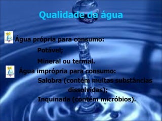 Qualidade da água

Água própria para consumo:
      Potável;
      Mineral ou termal.
 Água imprópria para consumo:
       Salobra (contém muitas substâncias
                dissolvidas);
       Inquinada (contém micróbios).
 