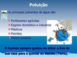 Poluição
  Os principais poluentes da água são:

    Fertilizantes agrícolas
    Esgotos doméstico e industrial
    Plásticos
    Petróleo
    Metais pesados


O homem sempre gostou de atirar o lixo da
sua casa para o quintal do vizinho (Terra).
 