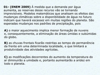 01- (ENEM 2009) À medida que a demanda por água
aumenta, as reservas desse recurso vão se tornando
imprevisíveis. Modelos matemáticos que analisam os efeitos das
mudanças climáticas sobre a disponibilidade de água no futuro
indicam que haverá escassez em muitas regiões do planeta. São
esperadas mudanças nos padrões de precipitação, pois

A) o maior aquecimento implica menor formação de nuvens
e, consequentemente, a eliminação de áreas úmidas e subúmidas
do globo.

B) as chuvas frontais ficarão restritas ao tempo de permanência
da frente em uma determinada localidade, o que limitará a
produtividade das atividades agrícolas.

C) as modificações decorrentes do aumento da temperatura do
ar diminuirão a umidade e, portanto aumentarão a aridez em
todo o planeta.
 