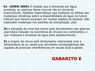 01- (ENEM 2009) À medida que a demanda por água
aumenta, as reservas desse recurso vão se tornando
imprevisíveis. Modelos matemáticos que analisam os efeitos das
mudanças climáticas sobre a disponibilidade de água no futuro
indicam que haverá escassez em muitas regiões do planeta. São
esperadas mudanças nos padrões de precipitação, pois

D) a elevação do nível dos mares pelo derretimento das geleiras
acarretará redução na ocorrência de chuvas nos continentes, o
que implicará a escassez de água para abastecimento.

E) a origem da chuva está diretamente relacionada com a
temperatura do ar, sendo que atividades antropogênicas são
capazes de provocar interferências em escala local e global.



                                   GABARITO E
 