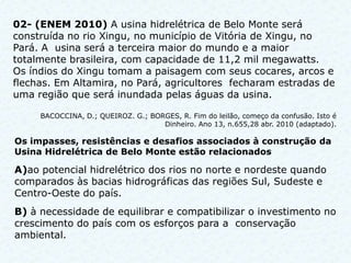 02- (ENEM 2010) A usina hidrelétrica de Belo Monte será
construída no rio Xingu, no município de Vitória de Xingu, no
Pará. A usina será a terceira maior do mundo e a maior
totalmente brasileira, com capacidade de 11,2 mil megawatts.
Os índios do Xingu tomam a paisagem com seus cocares, arcos e
flechas. Em Altamira, no Pará, agricultores fecharam estradas de
uma região que será inundada pelas águas da usina.

     BACOCCINA, D.; QUEIROZ. G.; BORGES, R. Fim do leilão, começo da confusão. Isto é
                                    Dinheiro. Ano 13, n.655,28 abr. 2010 (adaptado).

Os impasses, resistências e desafios associados à construção da
Usina Hidrelétrica de Belo Monte estão relacionados

A)ao potencial hidrelétrico dos rios no norte e nordeste quando
comparados às bacias hidrográficas das regiões Sul, Sudeste e
Centro-Oeste do país.
B) à necessidade de equilibrar e compatibilizar o investimento no
crescimento do país com os esforços para a conservação
ambiental.
 