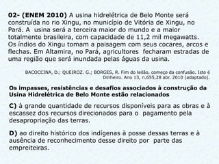02- (ENEM 2010) A usina hidrelétrica de Belo Monte será
construída no rio Xingu, no município de Vitória de Xingu, no
Pará. A usina será a terceira maior do mundo e a maior
totalmente brasileira, com capacidade de 11,2 mil megawatts.
Os índios do Xingu tomam a paisagem com seus cocares, arcos e
flechas. Em Altamira, no Pará, agricultores fecharam estradas de
uma região que será inundada pelas águas da usina.

     BACOCCINA, D.; QUEIROZ. G.; BORGES, R. Fim do leilão, começo da confusão. Isto é
                                    Dinheiro. Ano 13, n.655,28 abr. 2010 (adaptado).

Os impasses, resistências e desafios associados à construção da
Usina Hidrelétrica de Belo Monte estão relacionados

C) à grande quantidade de recursos disponíveis para as obras e à
escassez dos recursos direcionados para o pagamento pela
desapropriação das terras.

D) ao direito histórico dos indígenas à posse dessas terras e à
ausência de reconhecimento desse direito por parte das
empreiteiras.
 