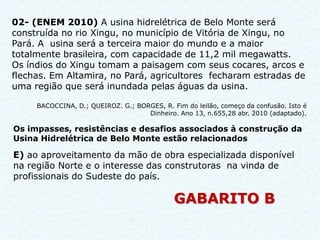 02- (ENEM 2010) A usina hidrelétrica de Belo Monte será
construída no rio Xingu, no município de Vitória de Xingu, no
Pará. A usina será a terceira maior do mundo e a maior
totalmente brasileira, com capacidade de 11,2 mil megawatts.
Os índios do Xingu tomam a paisagem com seus cocares, arcos e
flechas. Em Altamira, no Pará, agricultores fecharam estradas de
uma região que será inundada pelas águas da usina.

     BACOCCINA, D.; QUEIROZ. G.; BORGES, R. Fim do leilão, começo da confusão. Isto é
                                    Dinheiro. Ano 13, n.655,28 abr. 2010 (adaptado).

Os impasses, resistências e desafios associados à construção da
Usina Hidrelétrica de Belo Monte estão relacionados

E) ao aproveitamento da mão de obra especializada disponível
na região Norte e o interesse das construtoras na vinda de
profissionais do Sudeste do país.

                                             GABARITO B
 