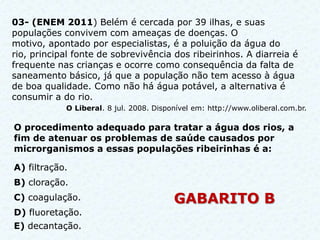 03- (ENEM 2011) Belém é cercada por 39 ilhas, e suas
populações convivem com ameaças de doenças. O
motivo, apontado por especialistas, é a poluição da água do
rio, principal fonte de sobrevivência dos ribeirinhos. A diarreia é
frequente nas crianças e ocorre como consequência da falta de
saneamento básico, já que a população não tem acesso à água
de boa qualidade. Como não há água potável, a alternativa é
consumir a do rio.
            O Liberal. 8 jul. 2008. Disponível em: http://www.oliberal.com.br.

O procedimento adequado para tratar a água dos rios, a
fim de atenuar os problemas de saúde causados por
microrganismos a essas populações ribeirinhas é a:

A) filtração.
B) cloração.
C) coagulação.                           GABARITO B
D) fluoretação.
E) decantação.
 